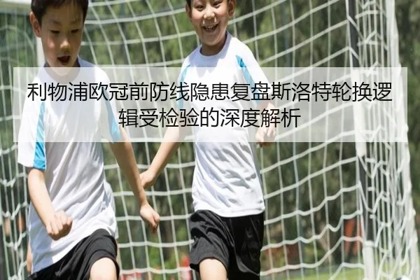 利物浦欧冠前防线隐患复盘斯洛特轮换逻辑受检验的深度解析